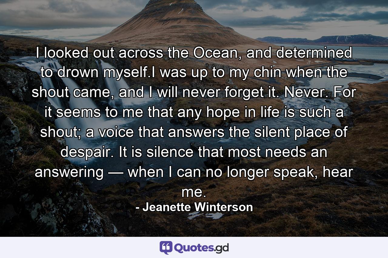 I looked out across the Ocean, and determined to drown myself.I was up to my chin when the shout came, and I will never forget it. Never. For it seems to me that any hope in life is such a shout; a voice that answers the silent place of despair. It is silence that most needs an answering — when I can no longer speak, hear me. - Quote by Jeanette Winterson