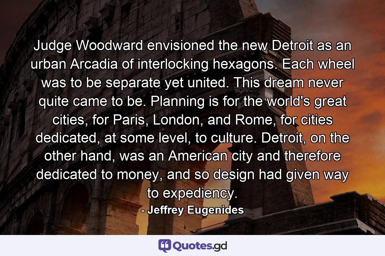 Judge Woodward envisioned the new Detroit as an urban Arcadia of interlocking hexagons. Each wheel was to be separate yet united. This dream never quite came to be. Planning is for the world's great cities, for Paris, London, and Rome, for cities dedicated, at some level, to culture. Detroit, on the other hand, was an American city and therefore dedicated to money, and so design had given way to expediency. - Quote by Jeffrey Eugenides