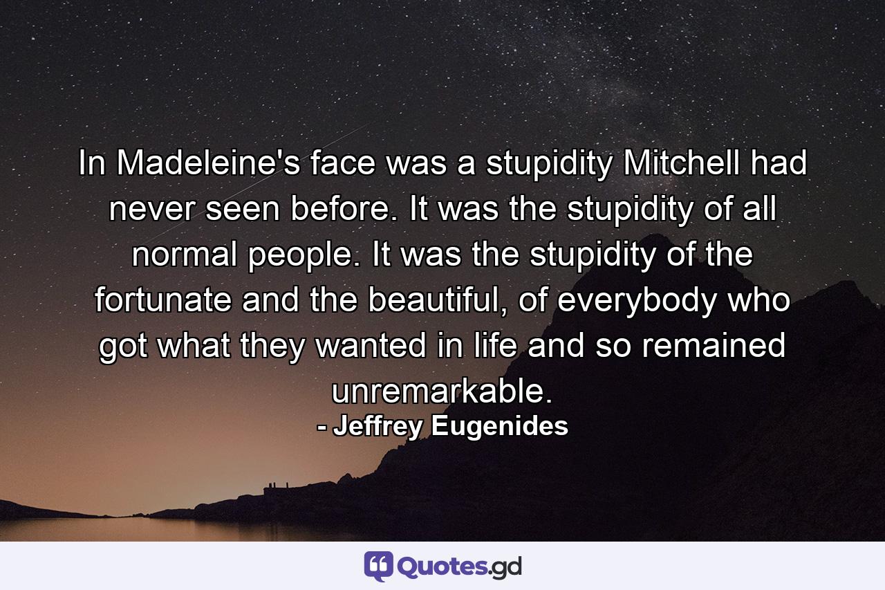 In Madeleine's face was a stupidity Mitchell had never seen before. It was the stupidity of all normal people. It was the stupidity of the fortunate and the beautiful, of everybody who got what they wanted in life and so remained unremarkable. - Quote by Jeffrey Eugenides