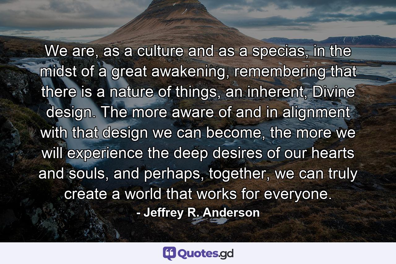 We are, as a culture and as a specias, in the midst of a great awakening, remembering that there is a nature of things, an inherent, Divine design. The more aware of and in alignment with that design we can become, the more we will experience the deep desires of our hearts and souls, and perhaps, together, we can truly create a world that works for everyone. - Quote by Jeffrey R. Anderson