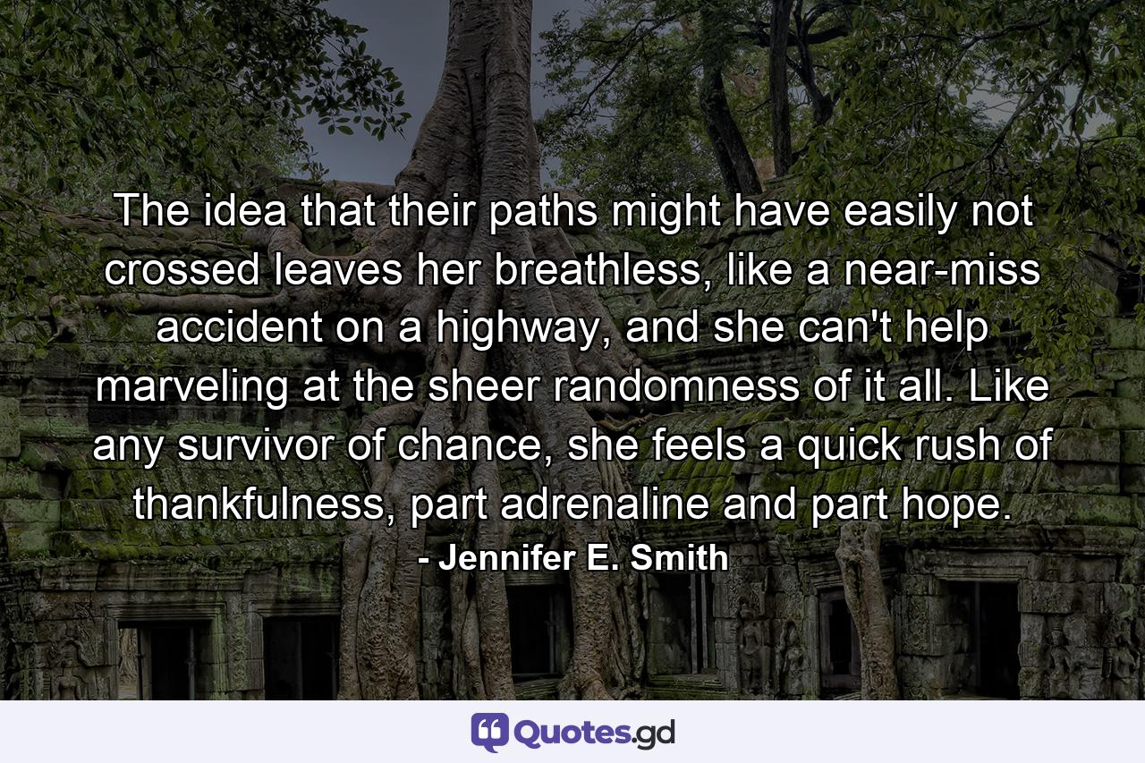 The idea that their paths might have easily not crossed leaves her breathless, like a near-miss accident on a highway, and she can't help marveling at the sheer randomness of it all. Like any survivor of chance, she feels a quick rush of thankfulness, part adrenaline and part hope. - Quote by Jennifer E. Smith