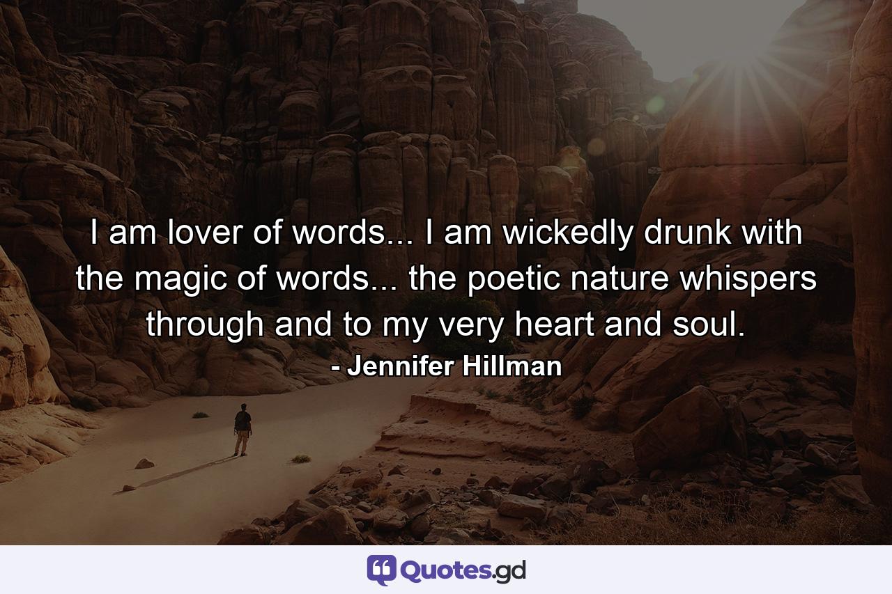 I am lover of words... I am wickedly drunk with the magic of words... the poetic nature whispers through and to my very heart and soul. - Quote by Jennifer Hillman