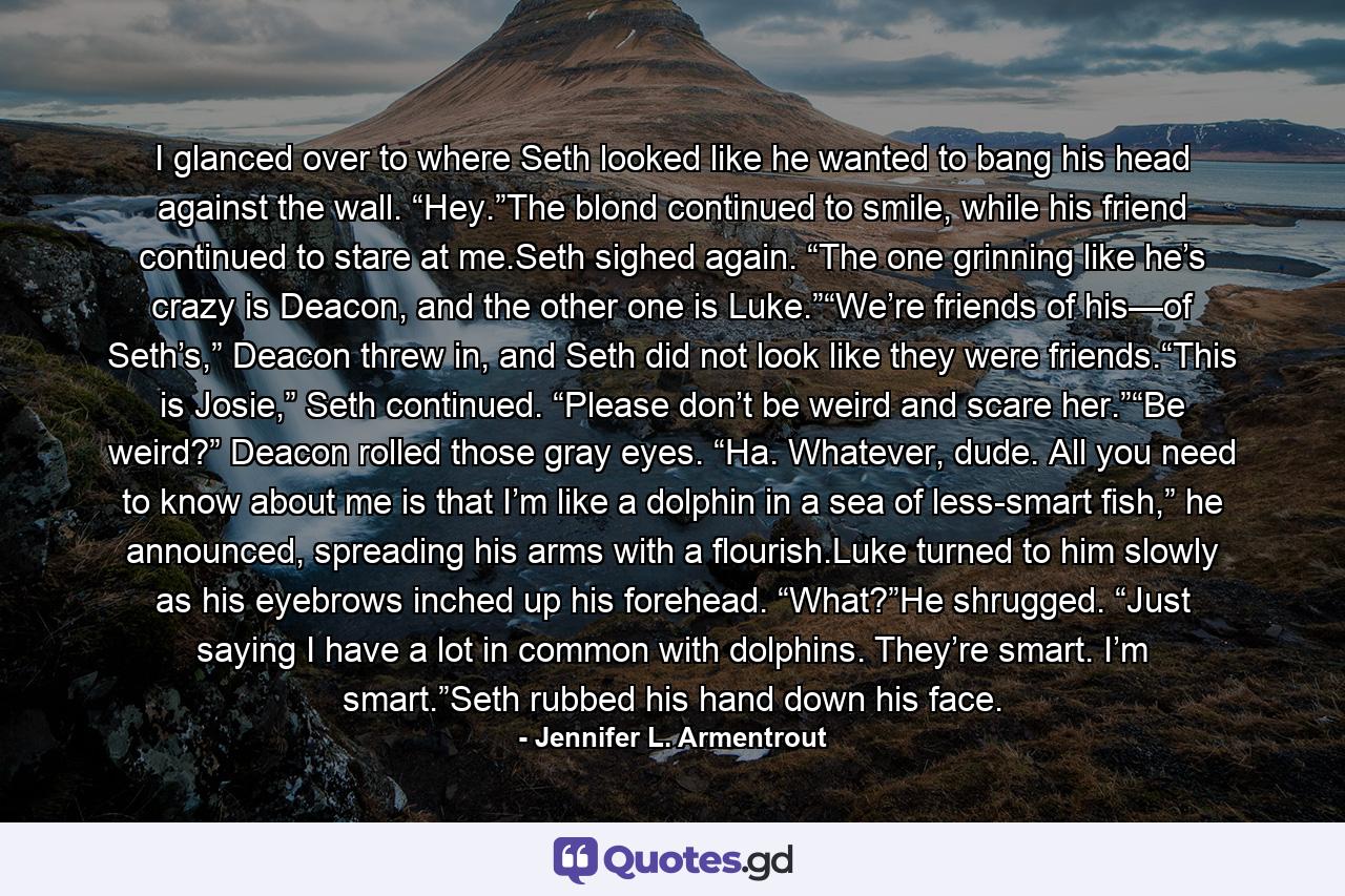 I glanced over to where Seth looked like he wanted to bang his head against the wall. “Hey.”The blond continued to smile, while his friend continued to stare at me.Seth sighed again. “The one grinning like he’s crazy is Deacon, and the other one is Luke.”“We’re friends of his—of Seth’s,” Deacon threw in, and Seth did not look like they were friends.“This is Josie,” Seth continued. “Please don’t be weird and scare her.”“Be weird?” Deacon rolled those gray eyes. “Ha. Whatever, dude. All you need to know about me is that I’m like a dolphin in a sea of less-smart fish,” he announced, spreading his arms with a flourish.Luke turned to him slowly as his eyebrows inched up his forehead. “What?”He shrugged. “Just saying I have a lot in common with dolphins. They’re smart. I’m smart.”Seth rubbed his hand down his face. - Quote by Jennifer L. Armentrout