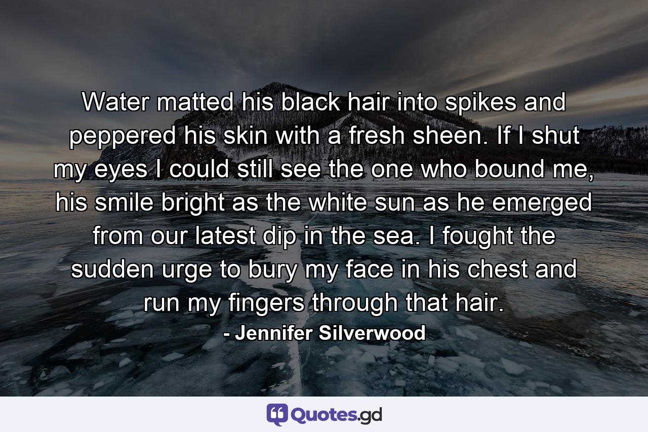 Water matted his black hair into spikes and peppered his skin with a fresh sheen. If I shut my eyes I could still see the one who bound me, his smile bright as the white sun as he emerged from our latest dip in the sea. I fought the sudden urge to bury my face in his chest and run my fingers through that hair. - Quote by Jennifer Silverwood