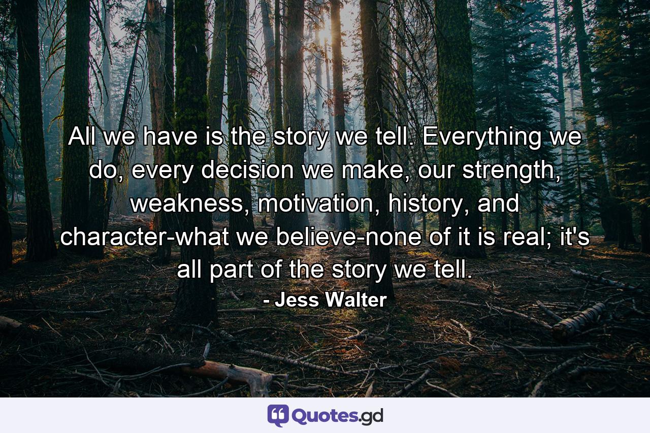 All we have is the story we tell. Everything we do, every decision we make, our strength, weakness, motivation, history, and character-what we believe-none of it is real; it's all part of the story we tell. - Quote by Jess Walter