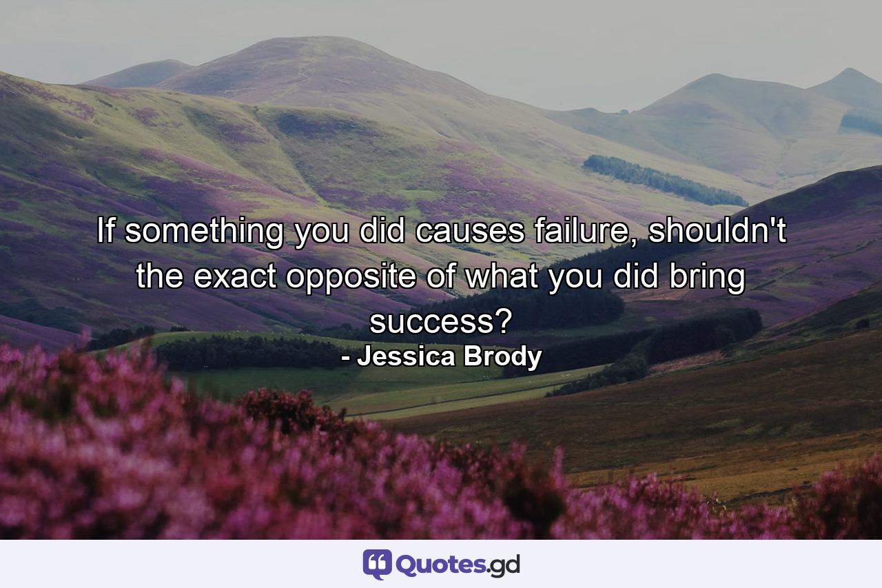 If something you did causes failure, shouldn't the exact opposite of what you did bring success? - Quote by Jessica Brody