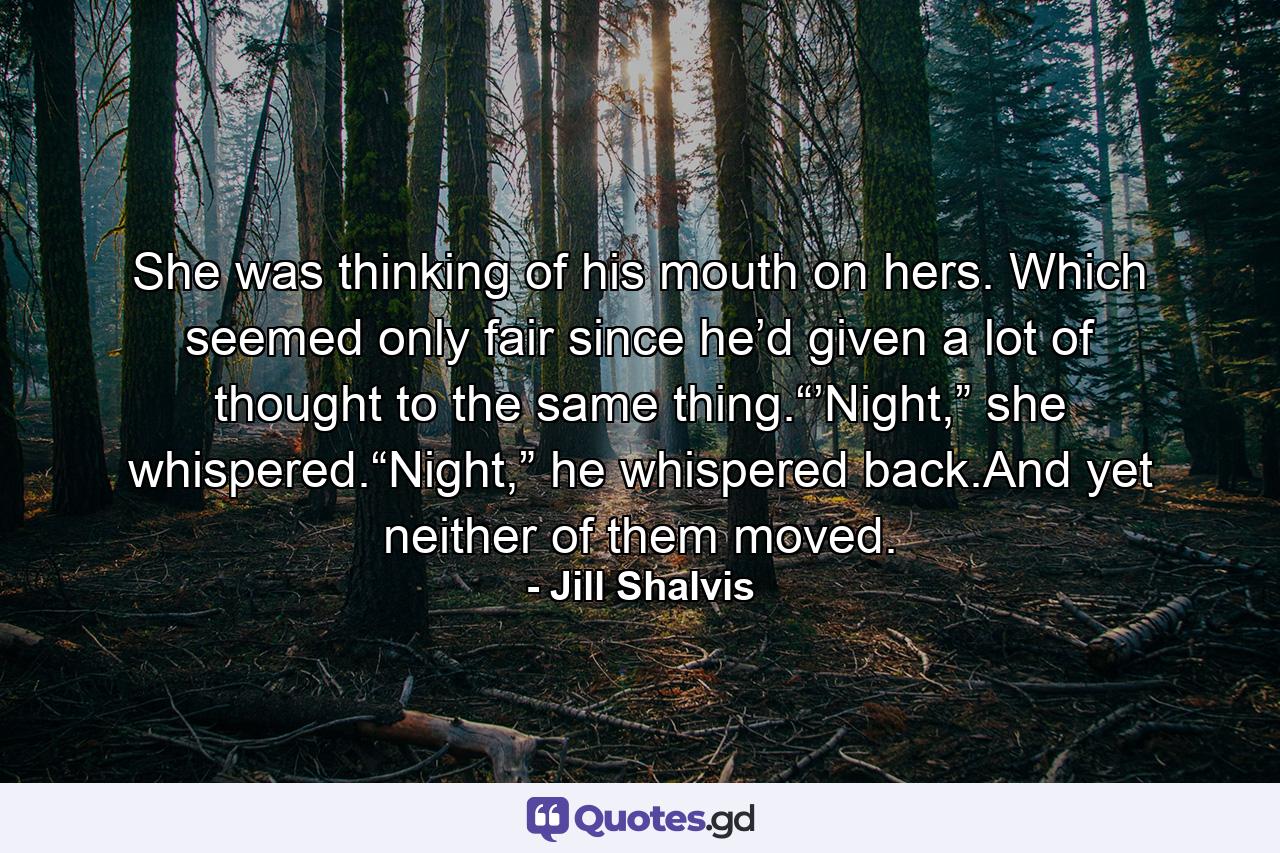 She was thinking of his mouth on hers. Which seemed only fair since he’d given a lot of thought to the same thing.“’Night,” she whispered.“Night,” he whispered back.And yet neither of them moved. - Quote by Jill Shalvis