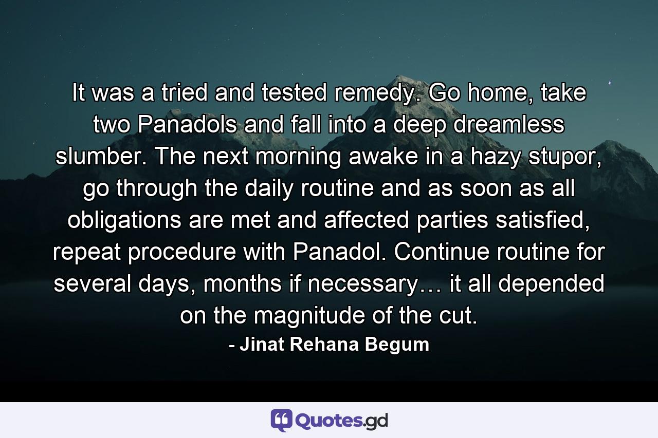 It was a tried and tested remedy. Go home, take two Panadols and fall into a deep dreamless slumber. The next morning awake in a hazy stupor, go through the daily routine and as soon as all obligations are met and affected parties satisfied, repeat procedure with Panadol. Continue routine for several days, months if necessary… it all depended on the magnitude of the cut. - Quote by Jinat Rehana Begum