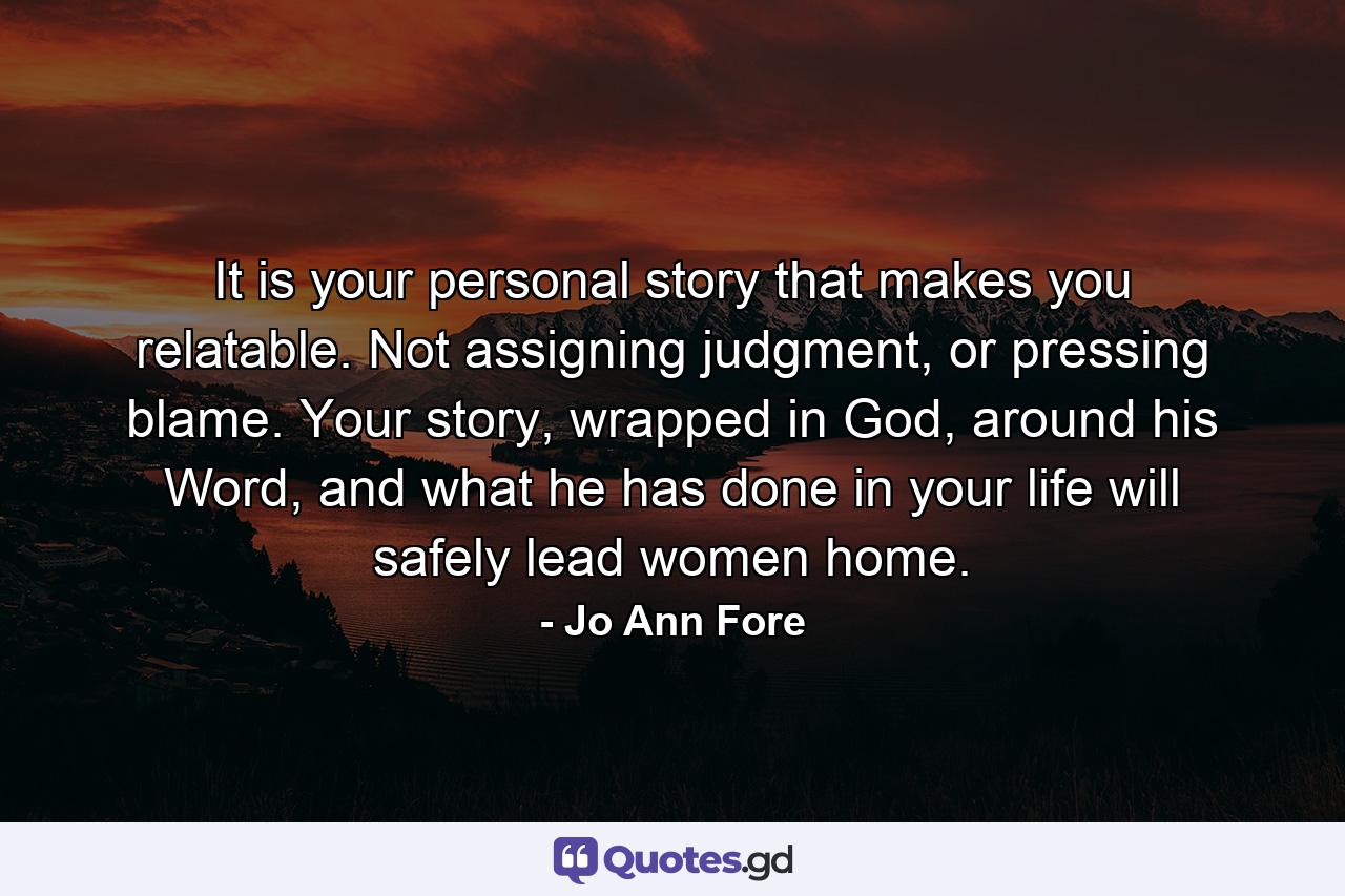 It is your personal story that makes you relatable. Not assigning judgment, or pressing blame. Your story, wrapped in God, around his Word, and what he has done in your life will safely lead women home. - Quote by Jo Ann Fore