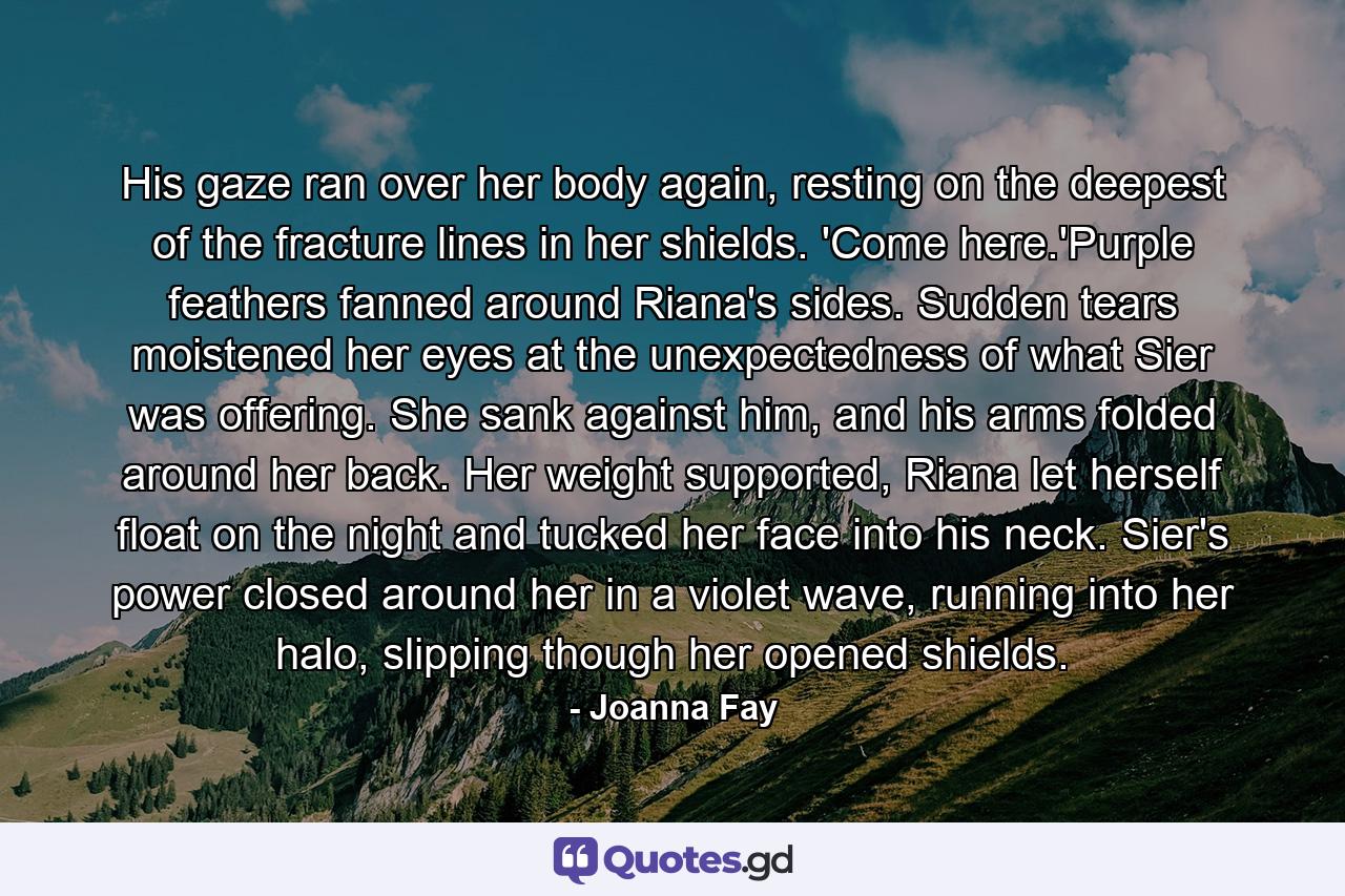 His gaze ran over her body again, resting on the deepest of the fracture lines in her shields. 'Come here.'Purple feathers fanned around Riana's sides. Sudden tears moistened her eyes at the unexpectedness of what Sier was offering. She sank against him, and his arms folded around her back. Her weight supported, Riana let herself float on the night and tucked her face into his neck. Sier's power closed around her in a violet wave, running into her halo, slipping though her opened shields. - Quote by Joanna Fay