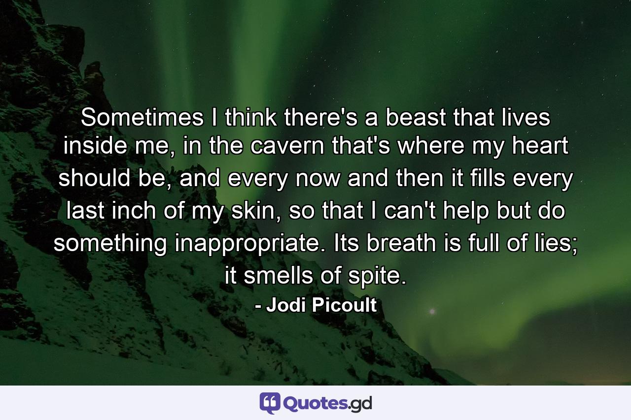 Sometimes I think there's a beast that lives inside me, in the cavern that's where my heart should be, and every now and then it fills every last inch of my skin, so that I can't help but do something inappropriate. Its breath is full of lies; it smells of spite. - Quote by Jodi Picoult