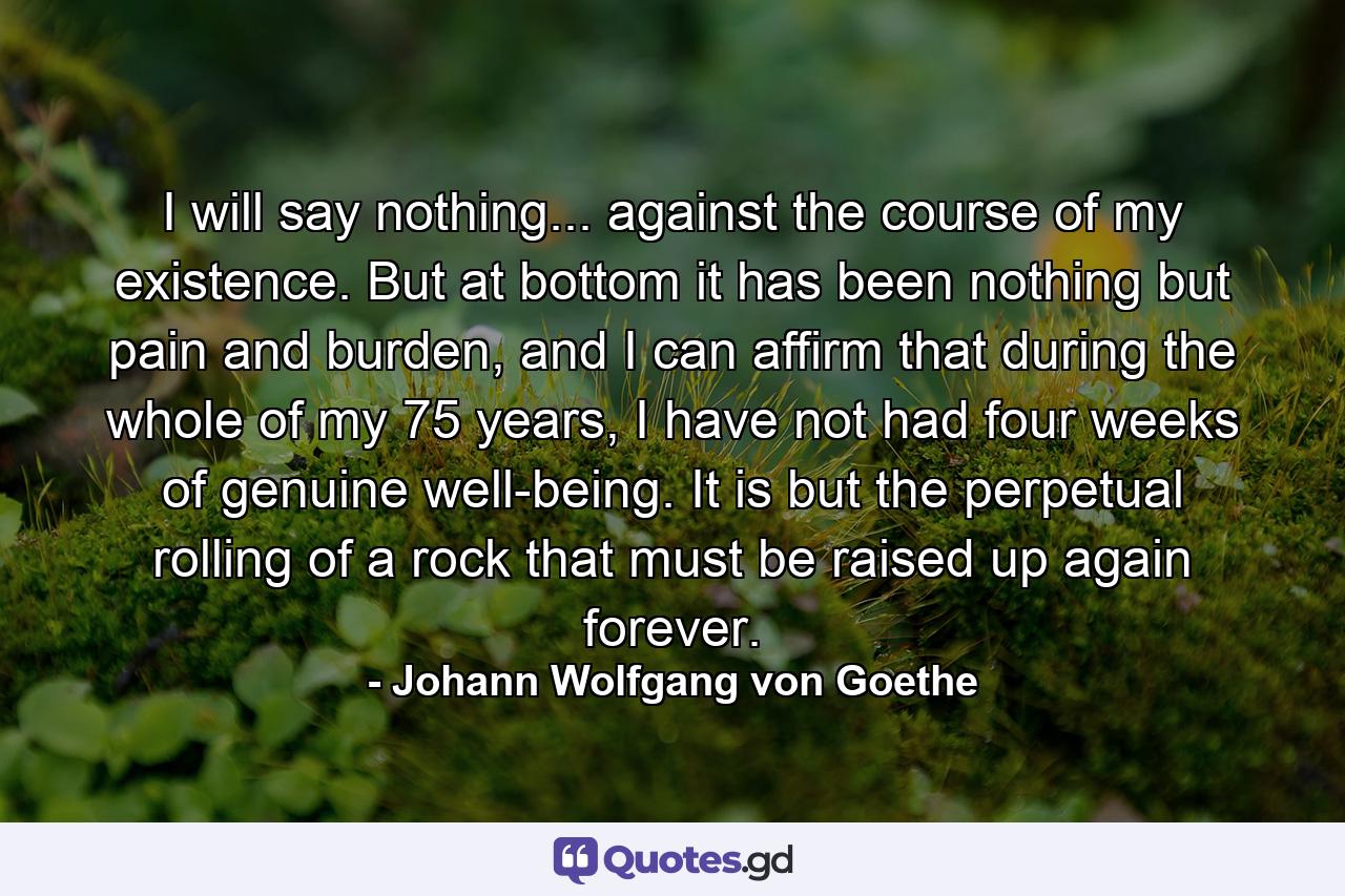 I will say nothing... against the course of my existence. But at bottom it has been nothing but pain and burden, and I can affirm that during the whole of my 75 years, I have not had four weeks of genuine well-being. It is but the perpetual rolling of a rock that must be raised up again forever. - Quote by Johann Wolfgang von Goethe