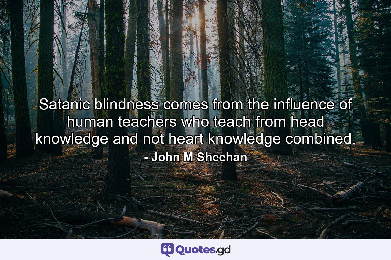 Satanic blindness comes from the influence of human teachers who teach from head knowledge and not heart knowledge combined. - Quote by John M Sheehan