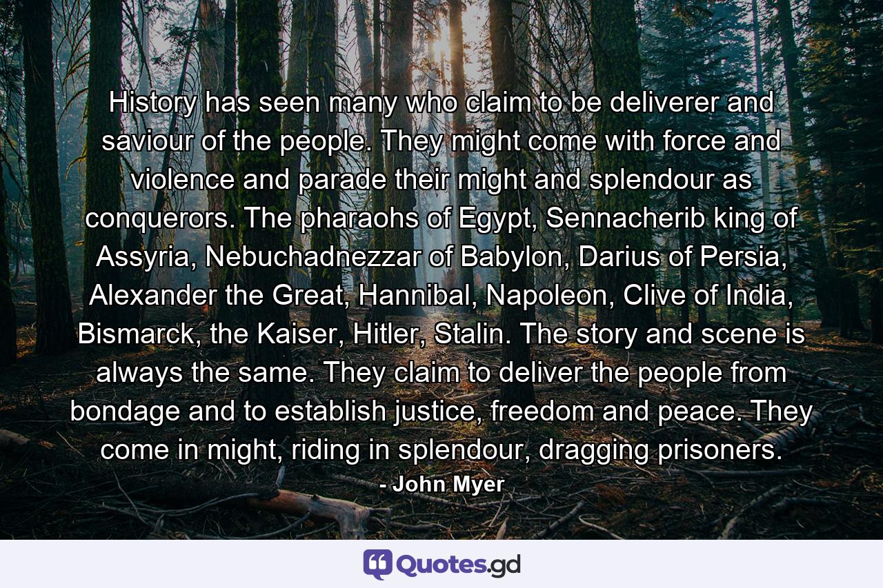 History has seen many who claim to be deliverer and saviour of the people. They might come with force and violence and parade their might and splendour as conquerors. The pharaohs of Egypt, Sennacherib king of Assyria, Nebuchadnezzar of Babylon, Darius of Persia, Alexander the Great, Hannibal, Napoleon, Clive of India, Bismarck, the Kaiser, Hitler, Stalin. The story and scene is always the same. They claim to deliver the people from bondage and to establish justice, freedom and peace. They come in might, riding in splendour, dragging prisoners. - Quote by John Myer