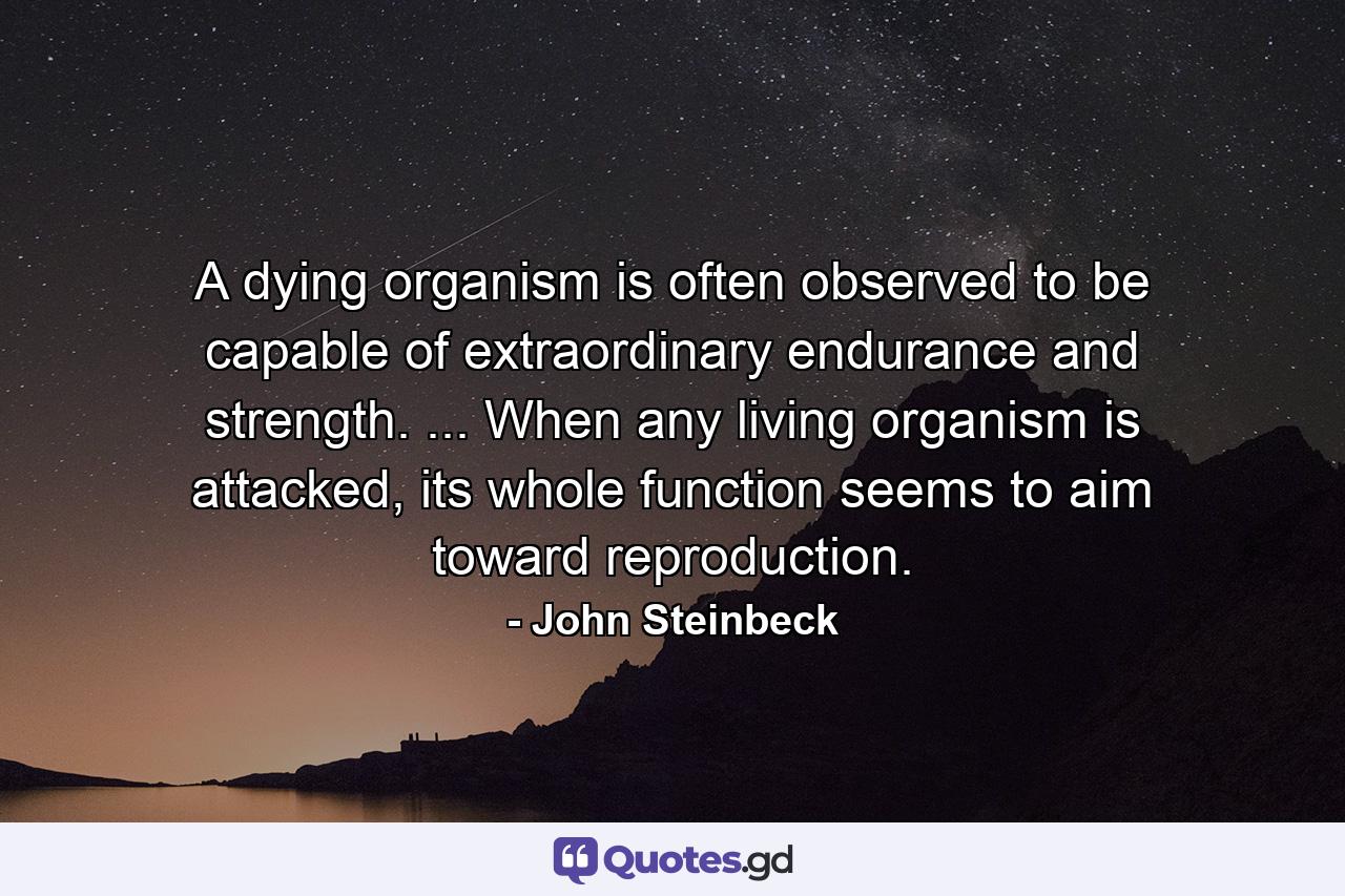 A dying organism is often observed to be capable of extraordinary endurance and strength. ... When any living organism is attacked, its whole function seems to aim toward reproduction. - Quote by John Steinbeck