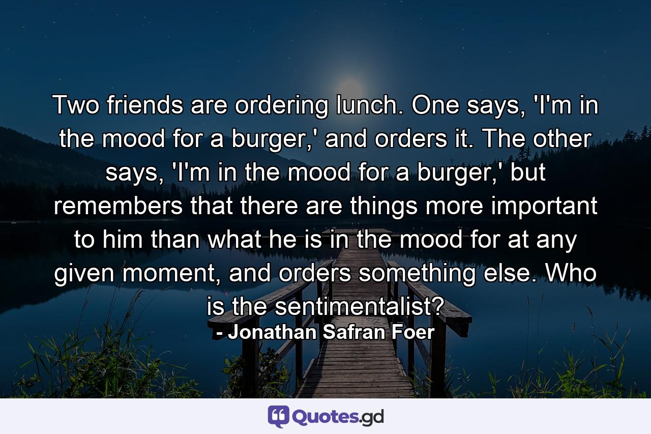 Two friends are ordering lunch. One says, 'I'm in the mood for a burger,' and orders it. The other says, 'I'm in the mood for a burger,' but remembers that there are things more important to him than what he is in the mood for at any given moment, and orders something else. Who is the sentimentalist? - Quote by Jonathan Safran Foer