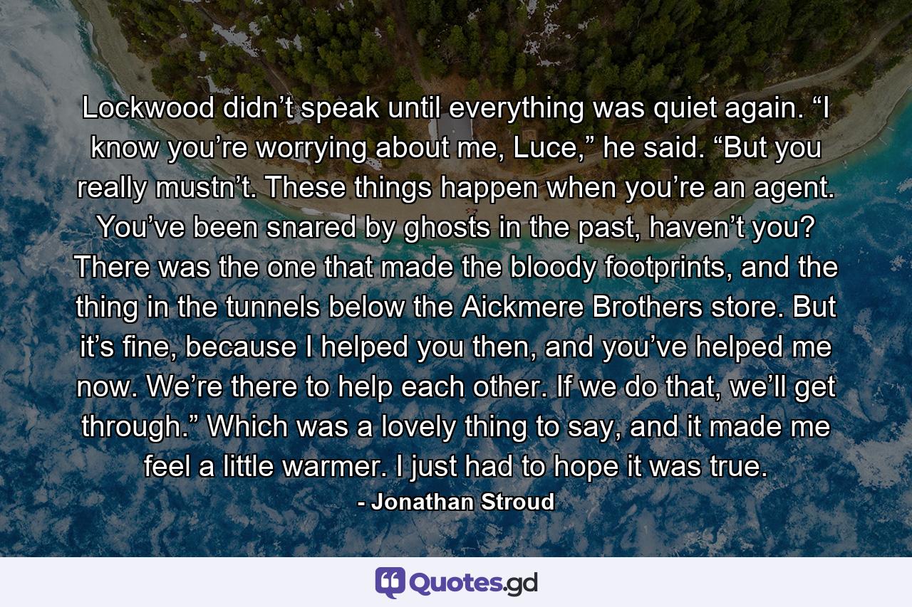 Lockwood didn’t speak until everything was quiet again. “I know you’re worrying about me, Luce,” he said. “But you really mustn’t. These things happen when you’re an agent. You’ve been snared by ghosts in the past, haven’t you? There was the one that made the bloody footprints, and the thing in the tunnels below the Aickmere Brothers store. But it’s fine, because I helped you then, and you’ve helped me now. We’re there to help each other. If we do that, we’ll get through.” Which was a lovely thing to say, and it made me feel a little warmer. I just had to hope it was true. - Quote by Jonathan Stroud