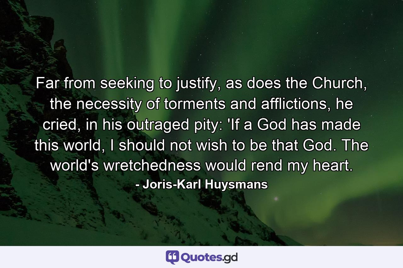 Far from seeking to justify, as does the Church, the necessity of torments and afflictions, he cried, in his outraged pity: 'If a God has made this world, I should not wish to be that God. The world's wretchedness would rend my heart. - Quote by Joris-Karl Huysmans