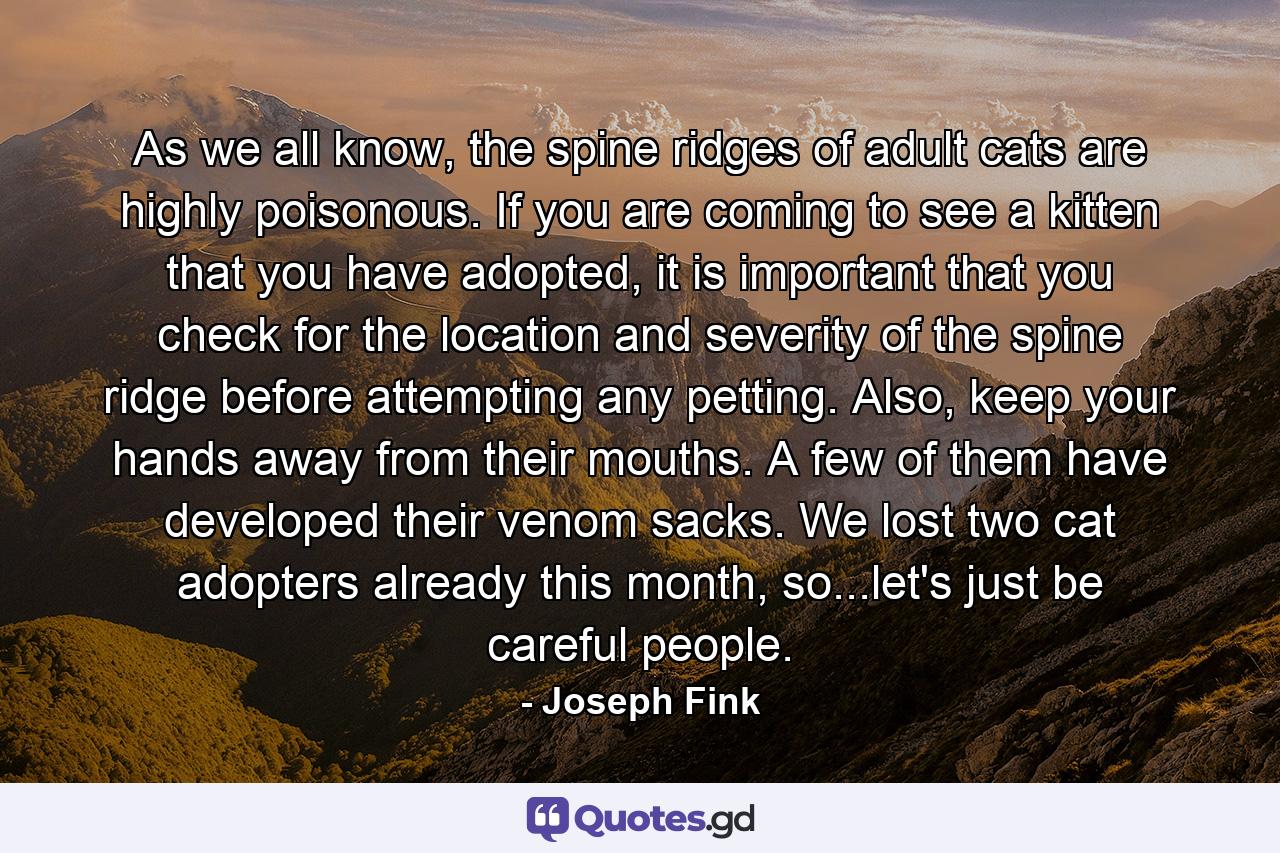 As we all know, the spine ridges of adult cats are highly poisonous. If you are coming to see a kitten that you have adopted, it is important that you check for the location and severity of the spine ridge before attempting any petting. Also, keep your hands away from their mouths. A few of them have developed their venom sacks. We lost two cat adopters already this month, so...let's just be careful people. - Quote by Joseph Fink