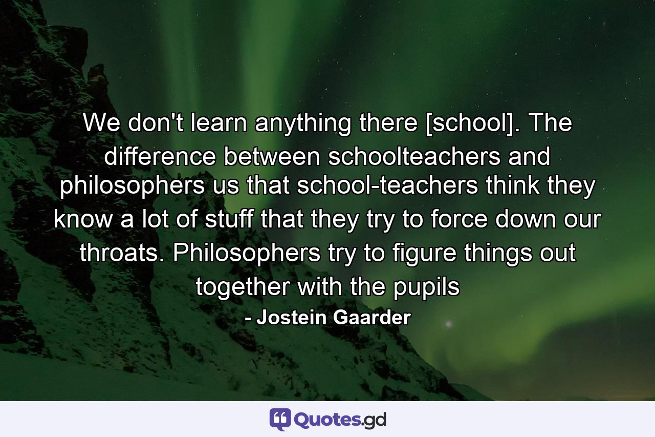 We don't learn anything there [school]. The difference between schoolteachers and philosophers us that school-teachers think they know a lot of stuff that they try to force down our throats. Philosophers try to figure things out together with the pupils - Quote by Jostein Gaarder