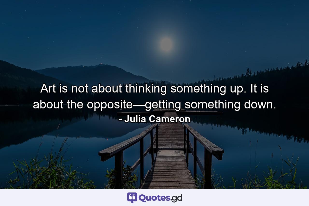 Art is not about thinking something up. It is about the opposite—getting something down. - Quote by Julia Cameron