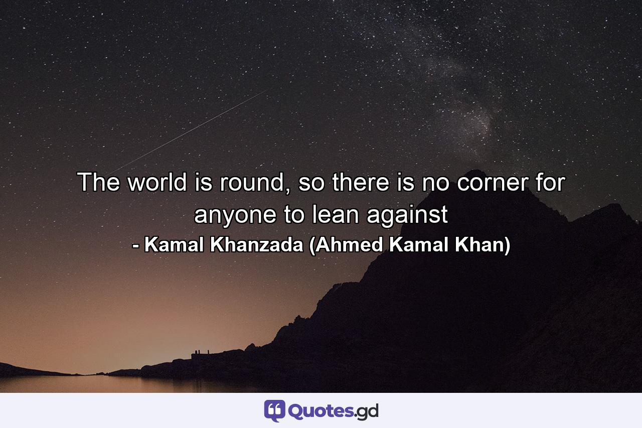 The world is round, so there is no corner for anyone to lean against - Quote by Kamal Khanzada (Ahmed Kamal Khan)