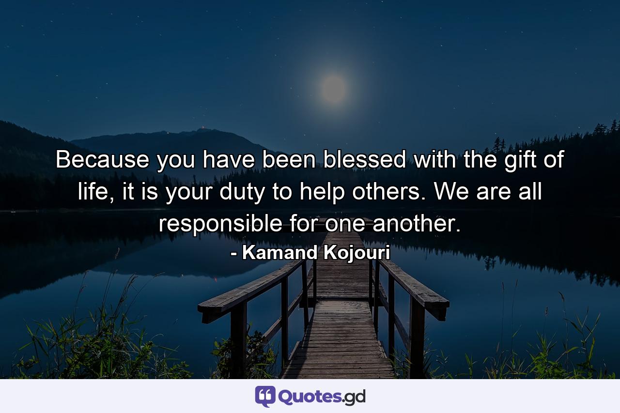 Because you have been blessed with the gift of life, it is your duty to help others. We are all responsible for one another. - Quote by Kamand Kojouri