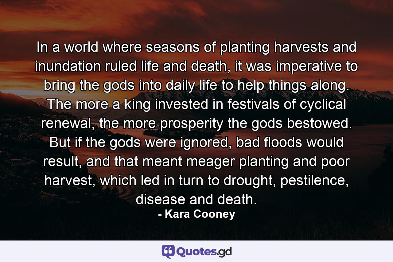 In a world where seasons of planting harvests and inundation ruled life and death, it was imperative to bring the gods into daily life to help things along. The more a king invested in festivals of cyclical renewal, the more prosperity the gods bestowed. But if the gods were ignored, bad floods would result, and that meant meager planting and poor harvest, which led in turn to drought, pestilence, disease and death. - Quote by Kara Cooney