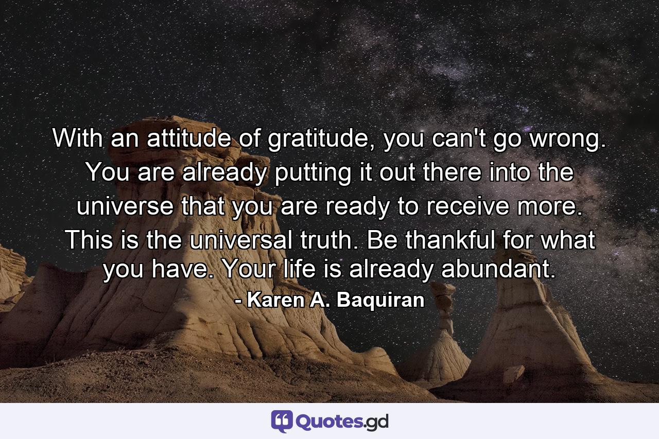 With an attitude of gratitude, you can't go wrong. You are already putting it out there into the universe that you are ready to receive more. This is the universal truth. Be thankful for what you have. Your life is already abundant. - Quote by Karen A. Baquiran