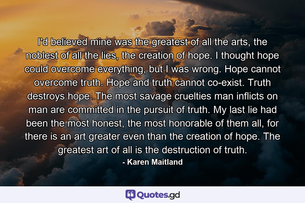 I'd believed mine was the greatest of all the arts, the noblest of all the lies, the creation of hope. I thought hope could overcome everything, but I was wrong. Hope cannot overcome truth. Hope and truth cannot co-exist. Truth destroys hope. The most savage cruelties man inflicts on man are committed in the pursuit of truth. My last lie had been the most honest, the most honorable of them all, for there is an art greater even than the creation of hope. The greatest art of all is the destruction of truth. - Quote by Karen Maitland