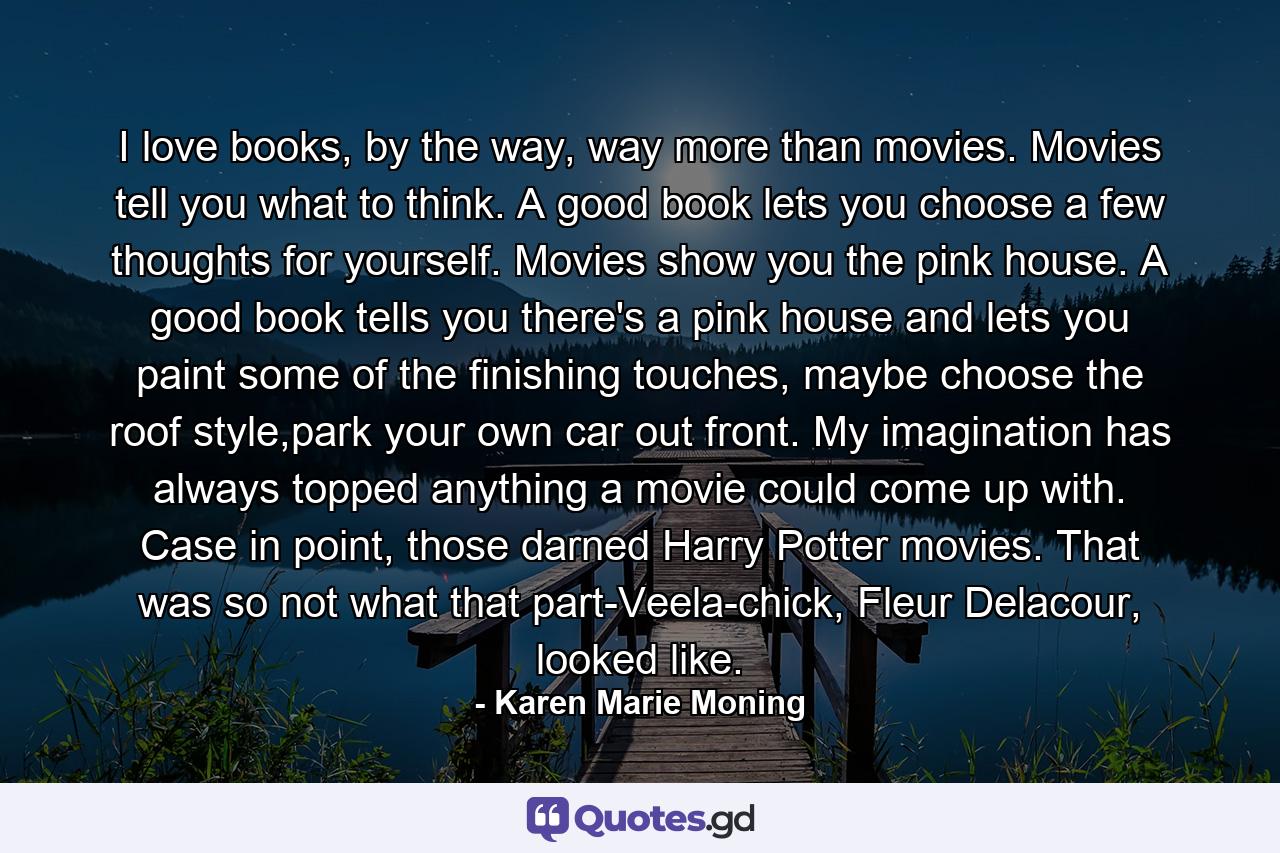 I love books, by the way, way more than movies. Movies tell you what to think. A good book lets you choose a few thoughts for yourself. Movies show you the pink house. A good book tells you there's a pink house and lets you paint some of the finishing touches, maybe choose the roof style,park your own car out front. My imagination has always topped anything a movie could come up with. Case in point, those darned Harry Potter movies. That was so not what that part-Veela-chick, Fleur Delacour, looked like. - Quote by Karen Marie Moning