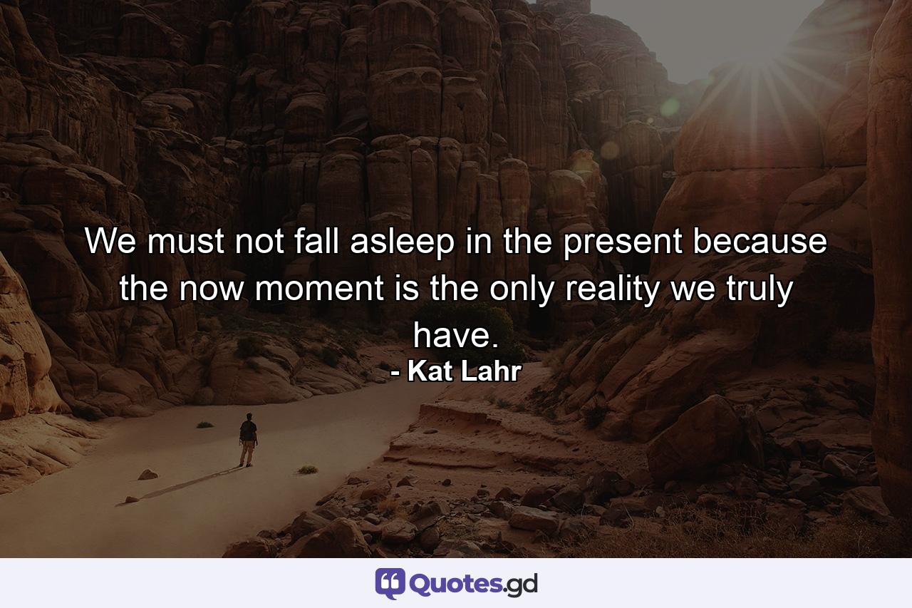 We must not fall asleep in the present because the now moment is the only reality we truly have. - Quote by Kat Lahr