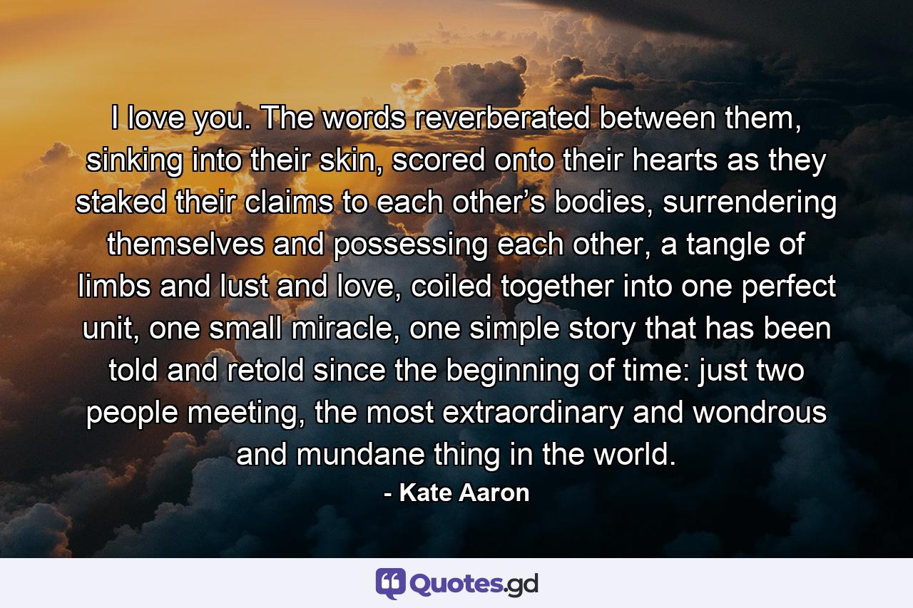 I love you. The words reverberated between them, sinking into their skin, scored onto their hearts as they staked their claims to each other’s bodies, surrendering themselves and possessing each other, a tangle of limbs and lust and love, coiled together into one perfect unit, one small miracle, one simple story that has been told and retold since the beginning of time: just two people meeting, the most extraordinary and wondrous and mundane thing in the world. - Quote by Kate Aaron