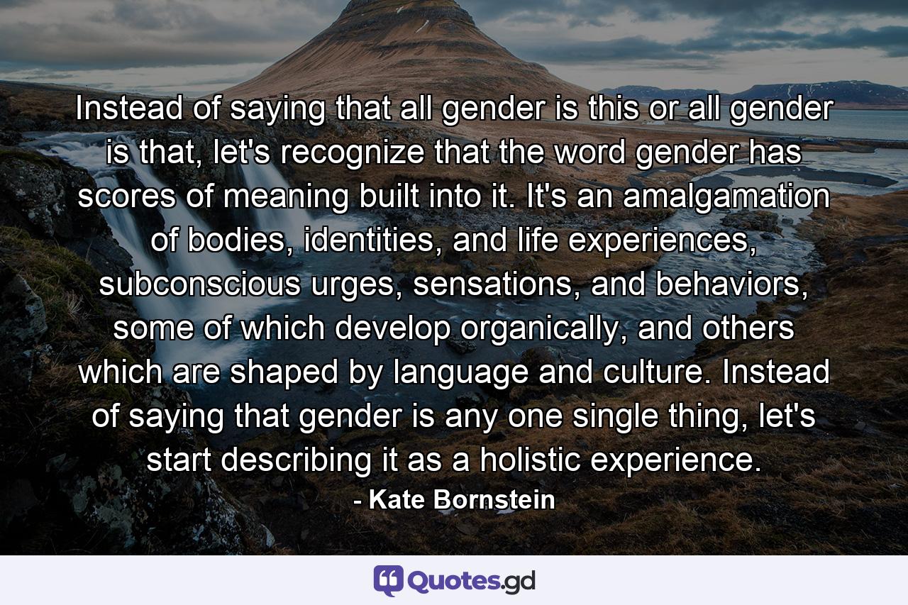 Instead of saying that all gender is this or all gender is that, let's recognize that the word gender has scores of meaning built into it. It's an amalgamation of bodies, identities, and life experiences, subconscious urges, sensations, and behaviors, some of which develop organically, and others which are shaped by language and culture. Instead of saying that gender is any one single thing, let's start describing it as a holistic experience. - Quote by Kate Bornstein