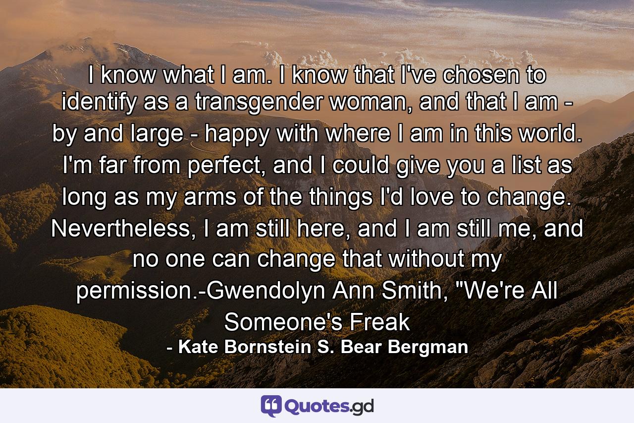 I know what I am. I know that I've chosen to identify as a transgender woman, and that I am - by and large - happy with where I am in this world. I'm far from perfect, and I could give you a list as long as my arms of the things I'd love to change. Nevertheless, I am still here, and I am still me, and no one can change that without my permission.-Gwendolyn Ann Smith, 