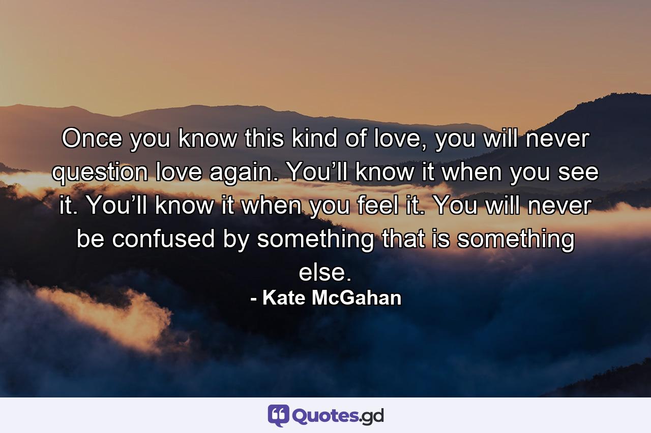 Once you know this kind of love, you will never question love again. You’ll know it when you see it. You’ll know it when you feel it. You will never be confused by something that is something else. - Quote by Kate McGahan