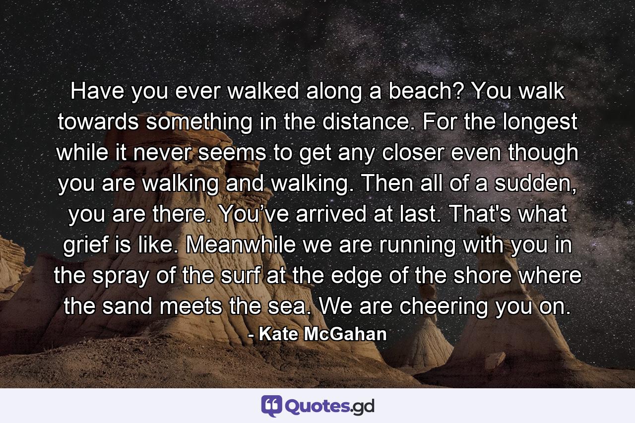 Have you ever walked along a beach? You walk towards something in the distance. For the longest while it never seems to get any closer even though you are walking and walking. Then all of a sudden, you are there. You’ve arrived at last. That's what grief is like. Meanwhile we are running with you in the spray of the surf at the edge of the shore where the sand meets the sea. We are cheering you on. - Quote by Kate McGahan