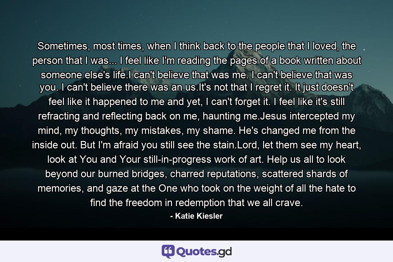 Sometimes, most times, when I think back to the people that I loved, the person that I was... I feel like I'm reading the pages of a book written about someone else's life.I can't believe that was me. I can't believe that was you. I can't believe there was an us.It's not that I regret it. It just doesn't feel like it happened to me and yet, I can't forget it. I feel like it's still refracting and reflecting back on me, haunting me.Jesus intercepted my mind, my thoughts, my mistakes, my shame. He's changed me from the inside out. But I'm afraid you still see the stain.Lord, let them see my heart, look at You and Your still-in-progress work of art. Help us all to look beyond our burned bridges, charred reputations, scattered shards of memories, and gaze at the One who took on the weight of all the hate to find the freedom in redemption that we all crave. - Quote by Katie Kiesler