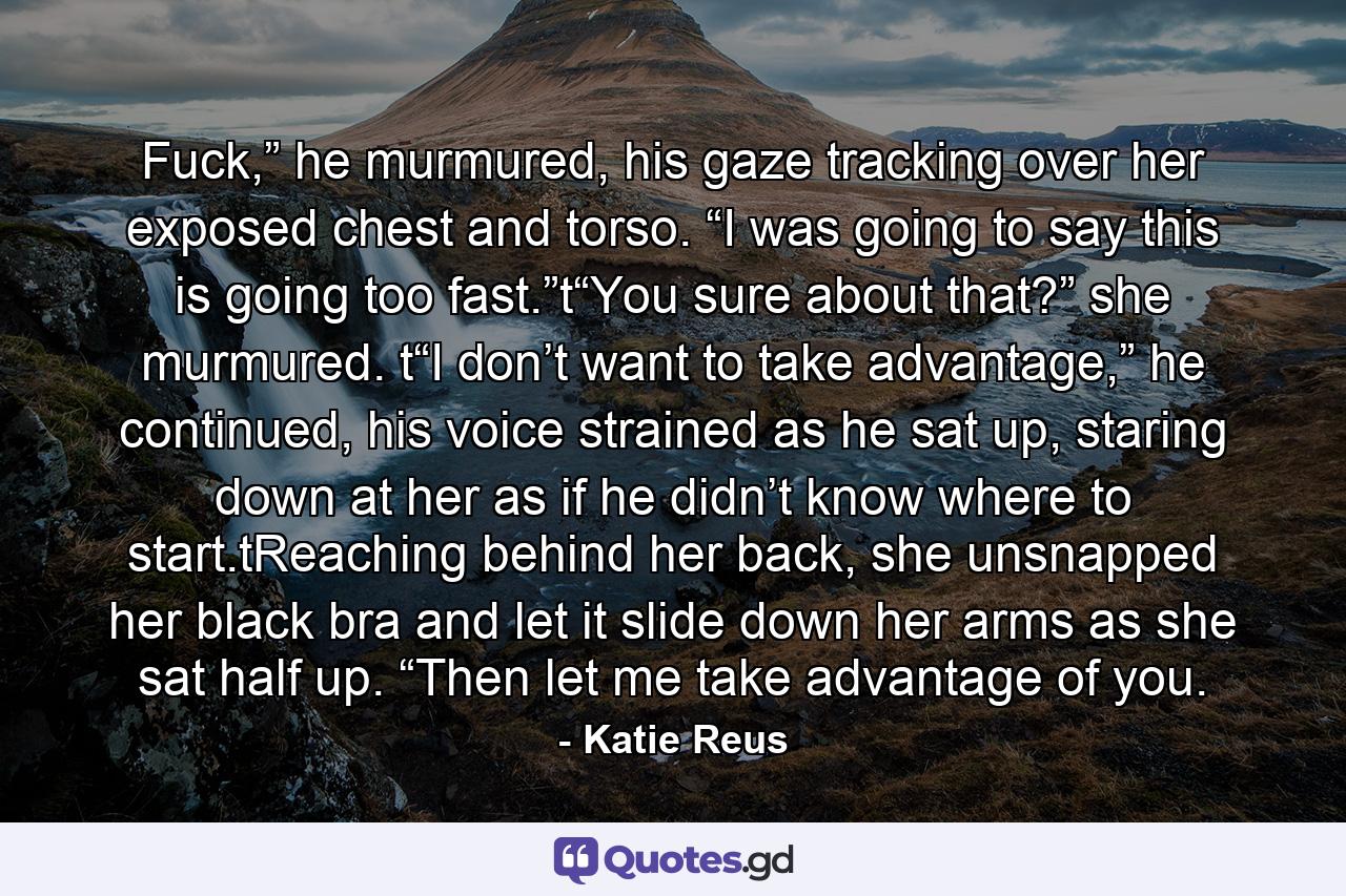 Fuck,” he murmured, his gaze tracking over her exposed chest and torso. “I was going to say this is going too fast.”t“You sure about that?” she murmured. t“I don’t want to take advantage,” he continued, his voice strained as he sat up, staring down at her as if he didn’t know where to start.tReaching behind her back, she unsnapped her black bra and let it slide down her arms as she sat half up. “Then let me take advantage of you. - Quote by Katie Reus