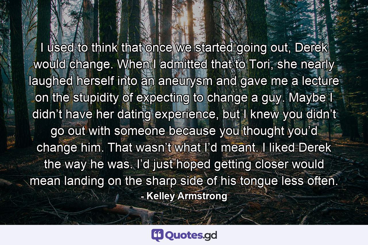 I used to think that once we started going out, Derek would change. When I admitted that to Tori, she nearly laughed herself into an aneurysm and gave me a lecture on the stupidity of expecting to change a guy. Maybe I didn’t have her dating experience, but I knew you didn’t go out with someone because you thought you’d change him. That wasn’t what I’d meant. I liked Derek the way he was. I’d just hoped getting closer would mean landing on the sharp side of his tongue less often. - Quote by Kelley Armstrong