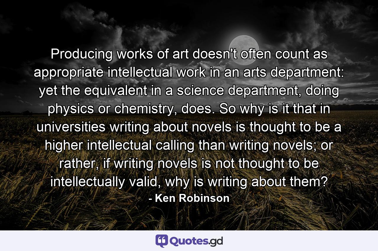 Producing works of art doesn't often count as appropriate intellectual work in an arts department: yet the equivalent in a science department, doing physics or chemistry, does. So why is it that in universities writing about novels is thought to be a higher intellectual calling than writing novels; or rather, if writing novels is not thought to be intellectually valid, why is writing about them? - Quote by Ken Robinson