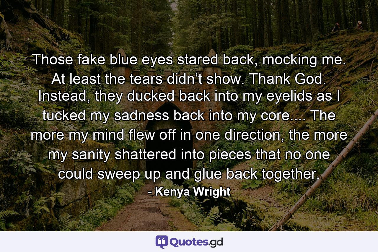 Those fake blue eyes stared back, mocking me. At least the tears didn’t show. Thank God. Instead, they ducked back into my eyelids as I tucked my sadness back into my core.... The more my mind flew off in one direction, the more my sanity shattered into pieces that no one could sweep up and glue back together. - Quote by Kenya Wright