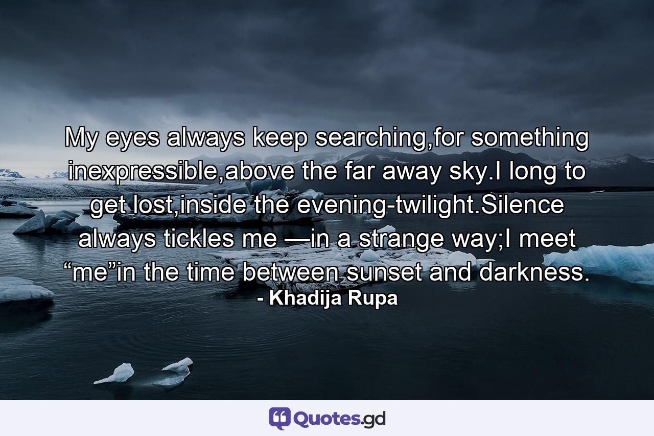 My eyes always keep searching,for something inexpressible,above the far away sky.I long to get lost,inside the evening-twilight.Silence always tickles me —in a strange way;I meet “me”in the time between sunset and darkness. - Quote by Khadija Rupa