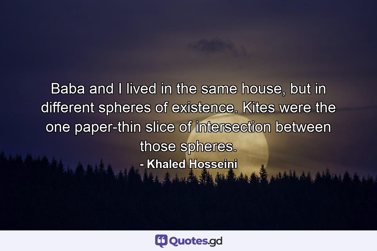 Baba and I lived in the same house, but in different spheres of existence. Kites were the one paper-thin slice of intersection between those spheres. - Quote by Khaled Hosseini