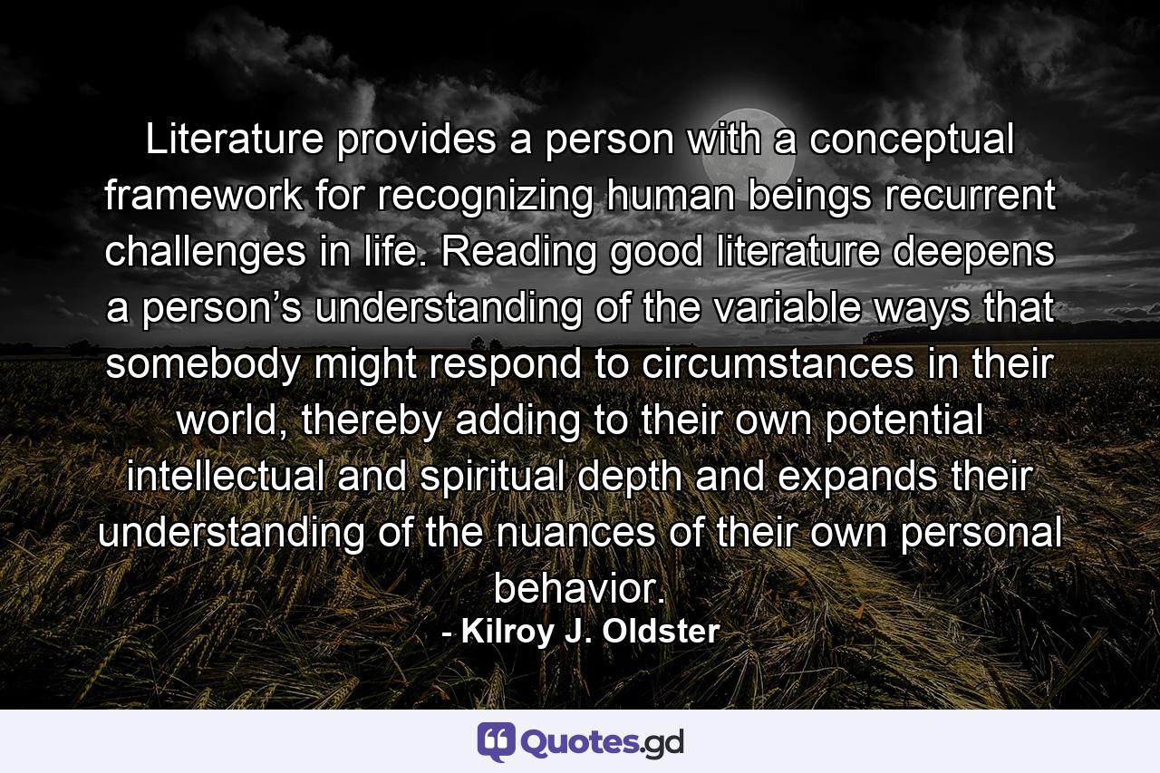 Literature provides a person with a conceptual framework for recognizing human beings recurrent challenges in life. Reading good literature deepens a person’s understanding of the variable ways that somebody might respond to circumstances in their world, thereby adding to their own potential intellectual and spiritual depth and expands their understanding of the nuances of their own personal behavior. - Quote by Kilroy J. Oldster