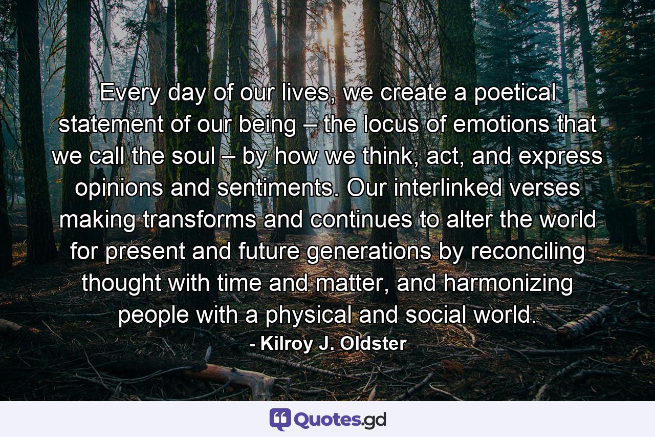 Every day of our lives, we create a poetical statement of our being – the locus of emotions that we call the soul – by how we think, act, and express opinions and sentiments. Our interlinked verses making transforms and continues to alter the world for present and future generations by reconciling thought with time and matter, and harmonizing people with a physical and social world. - Quote by Kilroy J. Oldster