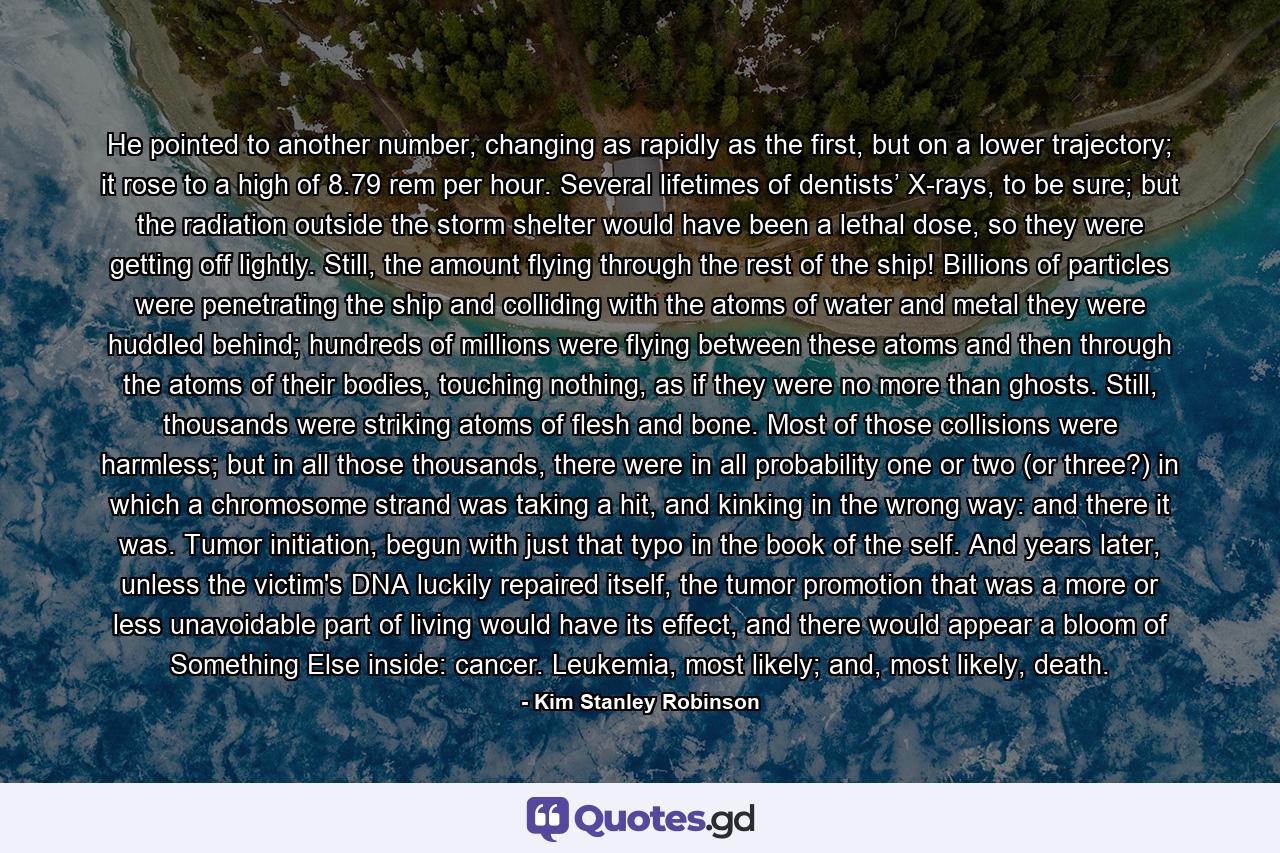 He pointed to another number, changing as rapidly as the first, but on a lower trajectory; it rose to a high of 8.79 rem per hour. Several lifetimes of dentists’ X-rays, to be sure; but the radiation outside the storm shelter would have been a lethal dose, so they were getting off lightly. Still, the amount flying through the rest of the ship! Billions of particles were penetrating the ship and colliding with the atoms of water and metal they were huddled behind; hundreds of millions were flying between these atoms and then through the atoms of their bodies, touching nothing, as if they were no more than ghosts. Still, thousands were striking atoms of flesh and bone. Most of those collisions were harmless; but in all those thousands, there were in all probability one or two (or three?) in which a chromosome strand was taking a hit, and kinking in the wrong way: and there it was. Tumor initiation, begun with just that typo in the book of the self. And years later, unless the victim's DNA luckily repaired itself, the tumor promotion that was a more or less unavoidable part of living would have its effect, and there would appear a bloom of Something Else inside: cancer. Leukemia, most likely; and, most likely, death. - Quote by Kim Stanley Robinson