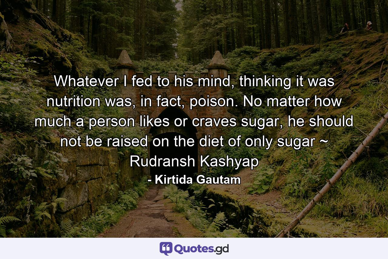 Whatever I fed to his mind, thinking it was nutrition was, in fact, poison. No matter how much a person likes or craves sugar, he should not be raised on the diet of only sugar ~ Rudransh Kashyap - Quote by Kirtida Gautam