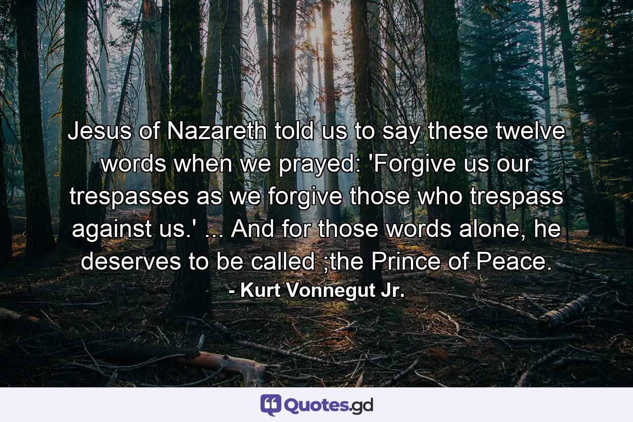 Jesus of Nazareth told us to say these twelve words when we prayed: 'Forgive us our trespasses as we forgive those who trespass against us.' ... And for those words alone, he deserves to be called ;the Prince of Peace. - Quote by Kurt Vonnegut Jr.