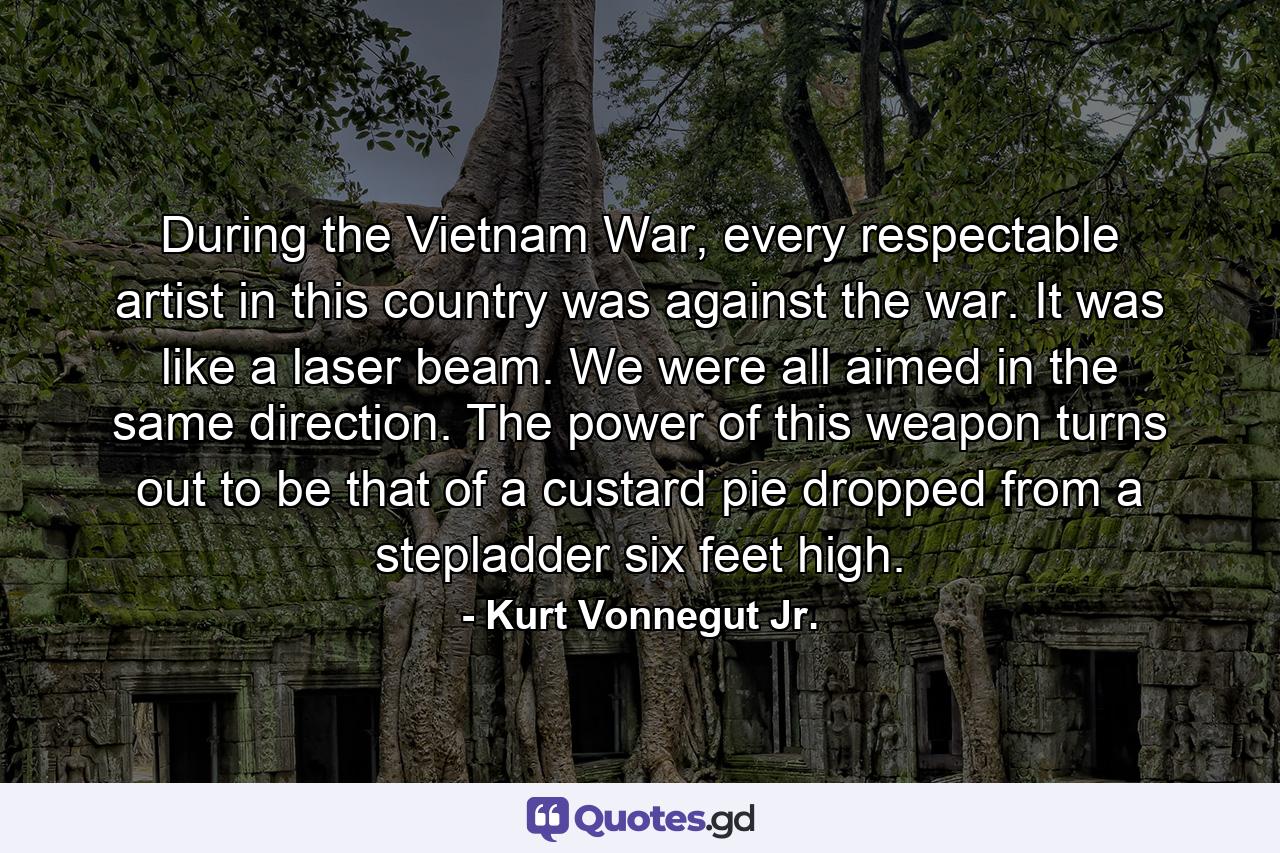 During the Vietnam War, every respectable artist in this country was against the war. It was like a laser beam. We were all aimed in the same direction. The power of this weapon turns out to be that of a custard pie dropped from a stepladder six feet high. - Quote by Kurt Vonnegut Jr.